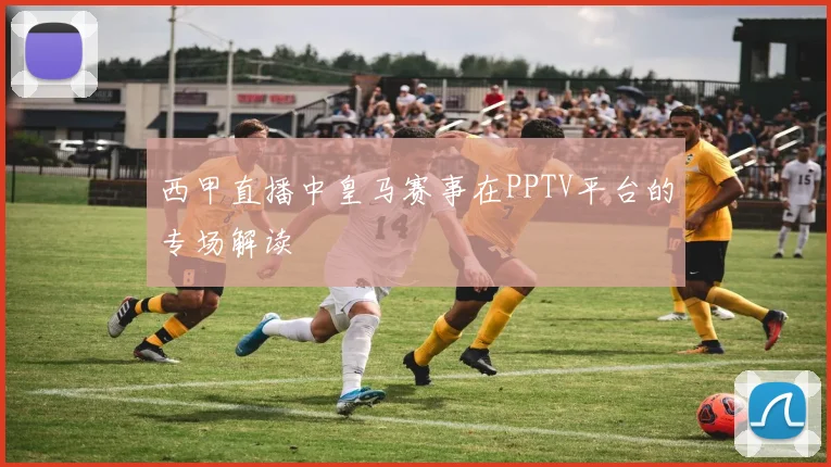 西甲直播中皇马赛事在PPTV平台的专场解读
