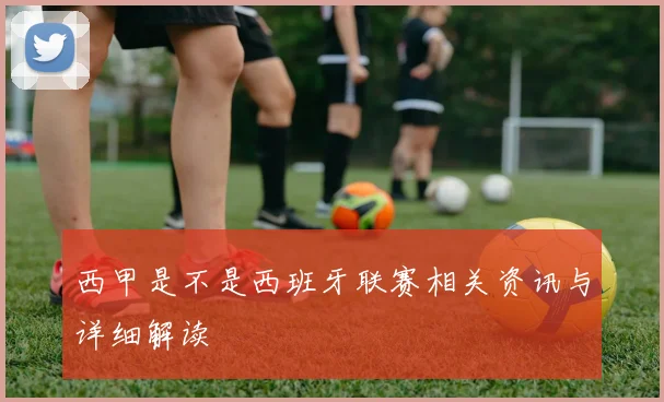 西甲是不是西班牙联赛相关资讯与详细解读