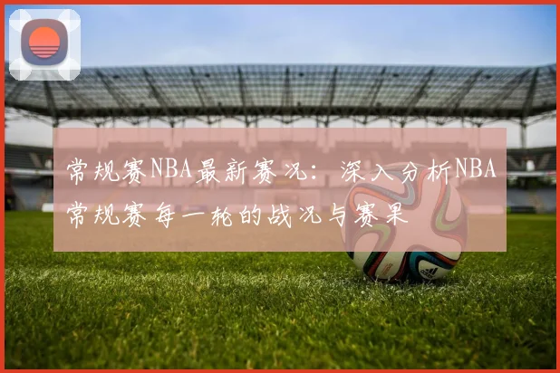 常规赛NBA最新赛况:深入分析NBA常规赛每一轮的战况与赛果
