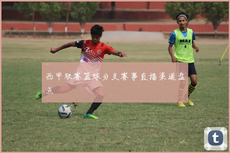 西甲联赛篮球分支赛事直播渠道盘点